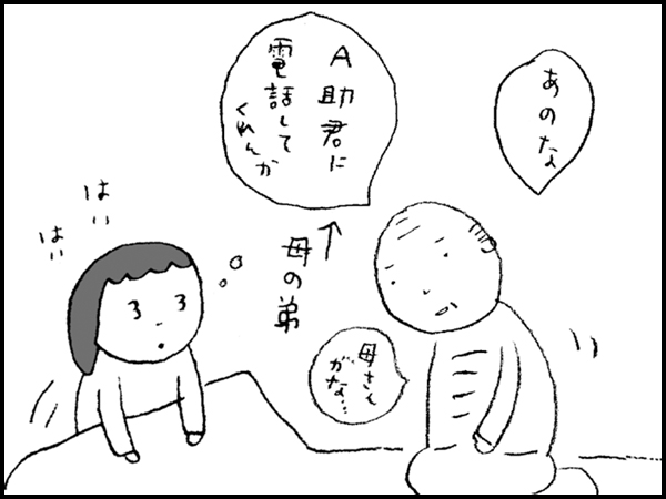 「あのな A助君(母の弟)に 電話して くれんか 母さんがな」 はいはい