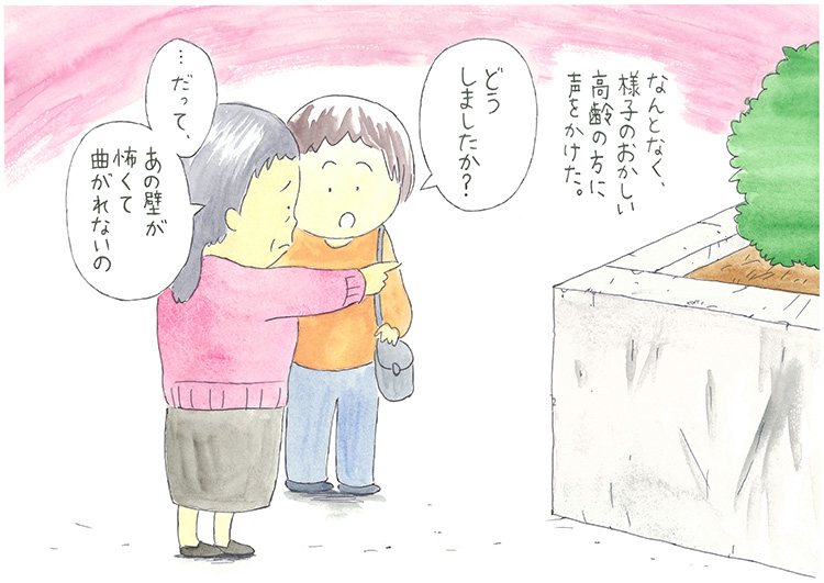なんとなく、様子のおかしい高齢の方に声をかけた。「どうしましたか?」「…だって、あの壁が怖くて曲がれないの」