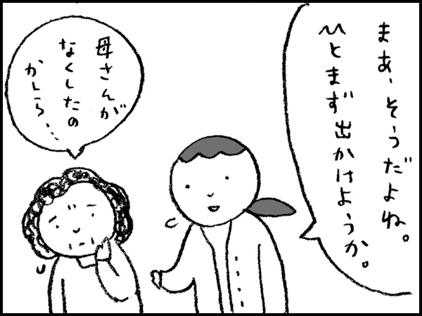 「まあ、そうだよね。ひとまず出かけようか」「母さんがなくしたのかしら・・・」