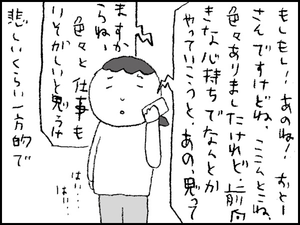 「もしもし! あのね! おとーさんですけどね、ここんとこね、色々ありましたけれど、前向きな心持ちでなんとかやっていこうと、あの、思ってますからね・・・」悲しいくらい一方的で