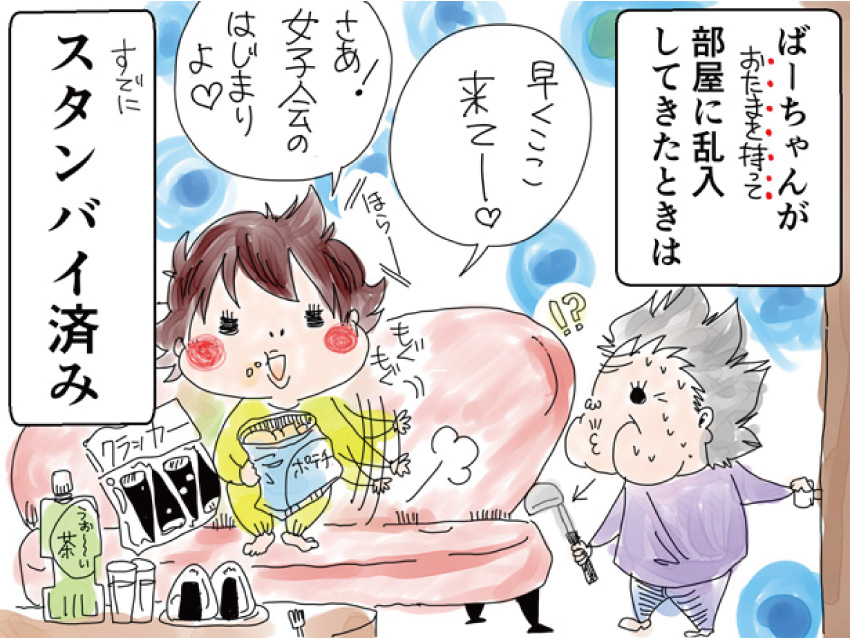 ばーちゃんがおたまを持って部屋に乱入してきたときは「早くここ来てー。さあ! 女子会のはじまりよ」すでにスタンバイ済み