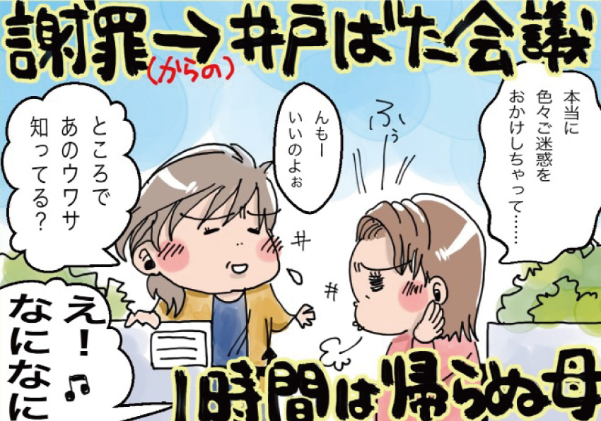 謝罪からの井戸ばた会議。1時間は帰らぬ母「本当に色々ご迷惑をおかけしちゃって・・・」「んもーいいのよぉ。ところであのウワサ知ってる?」「え! なになに」